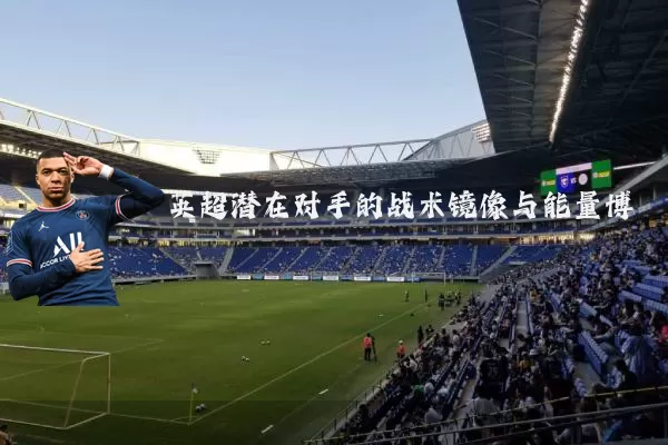 英超潜在对手的战术镜像与能量博弈
